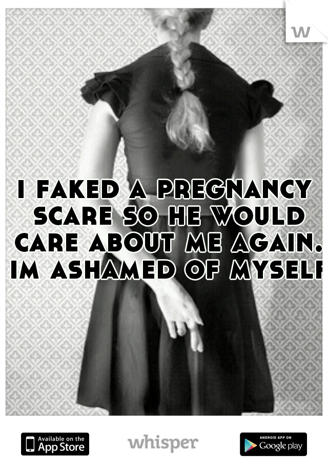 i faked a pregnancy scare so he would care about me again. im ashamed of myself 