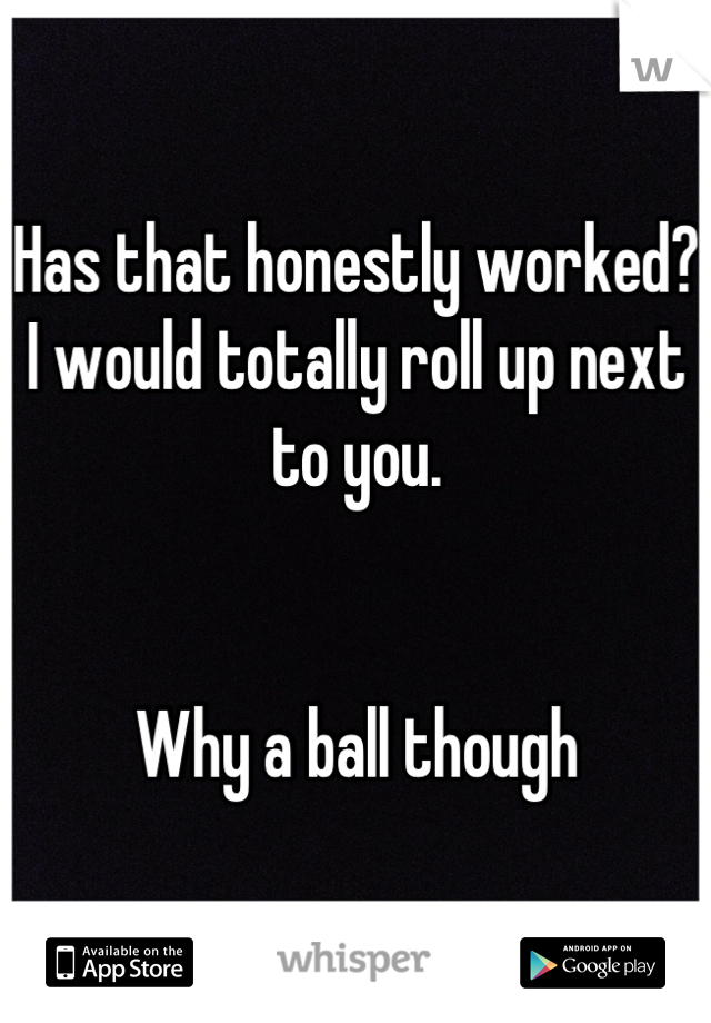 Has that honestly worked? I would totally roll up next to you. 


Why a ball though