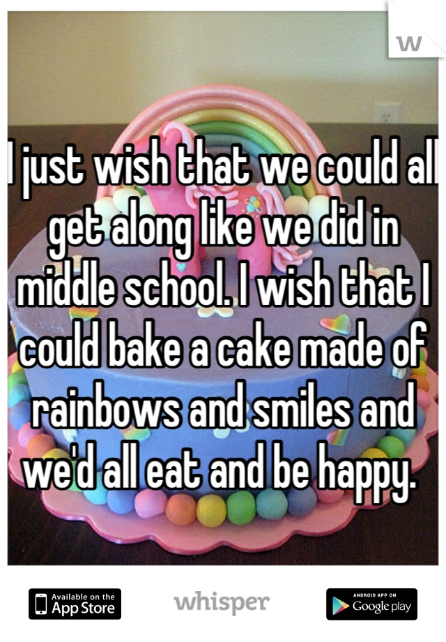 I just wish that we could all get along like we did in middle school. I wish that I could bake a cake made of rainbows and smiles and we'd all eat and be happy. 