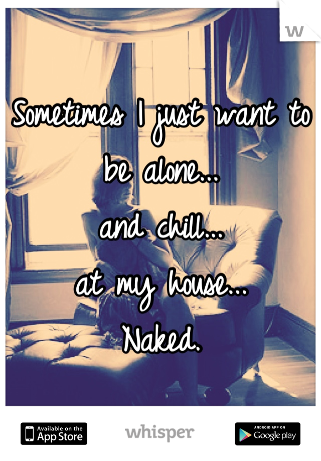 Sometimes I just want to be alone...
and chill...
at my house...
Naked.