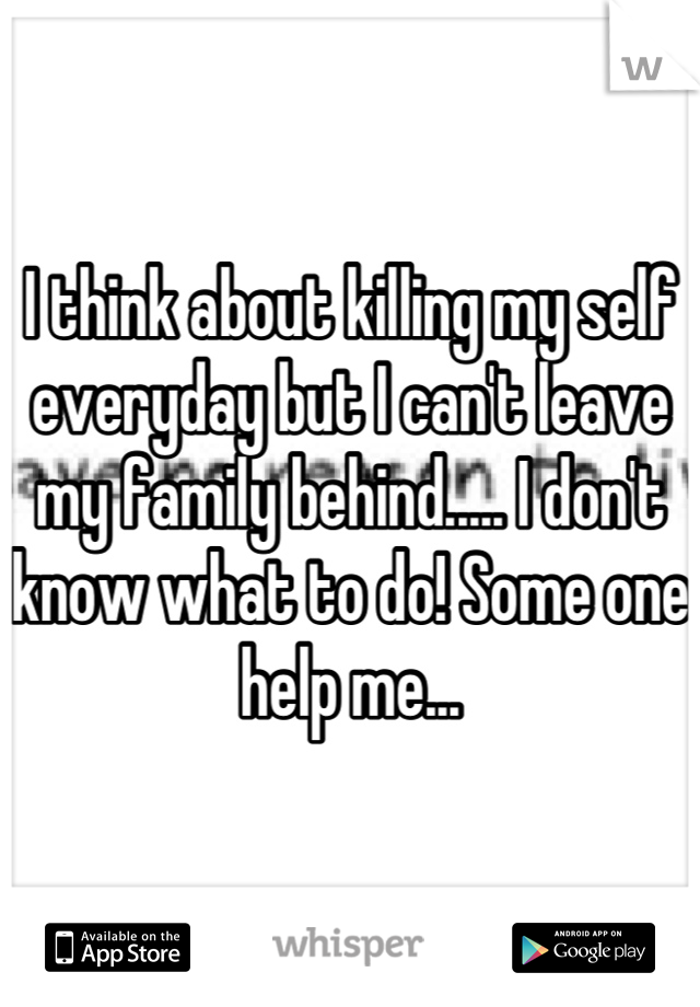 I think about killing my self everyday but I can't leave my family behind..... I don't know what to do! Some one help me...