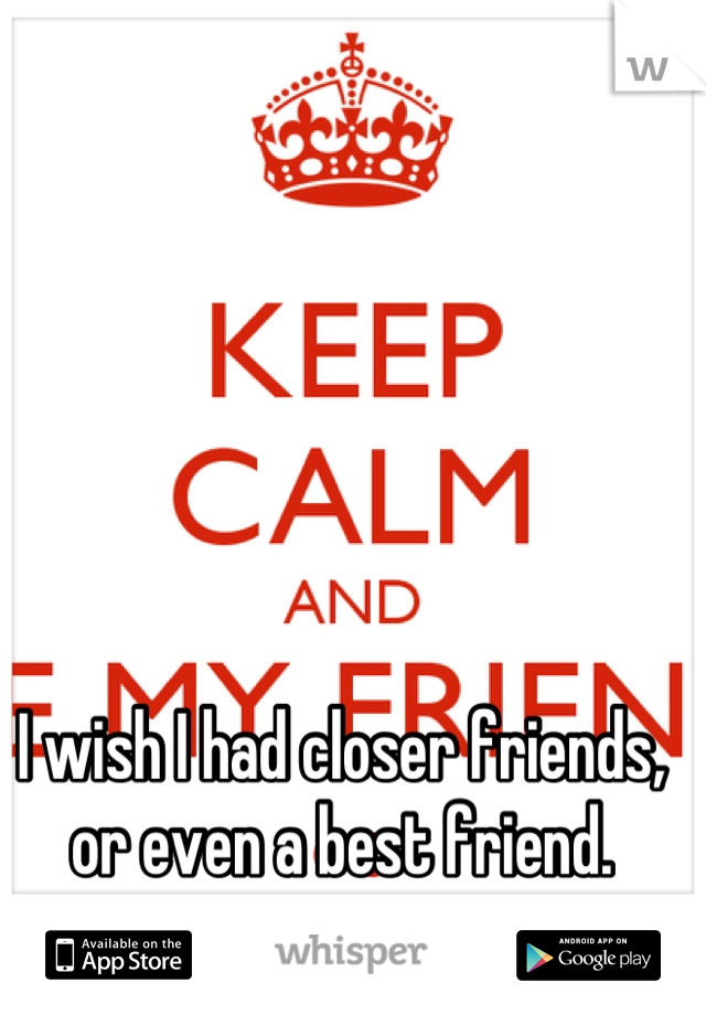 I wish I had closer friends, or even a best friend.