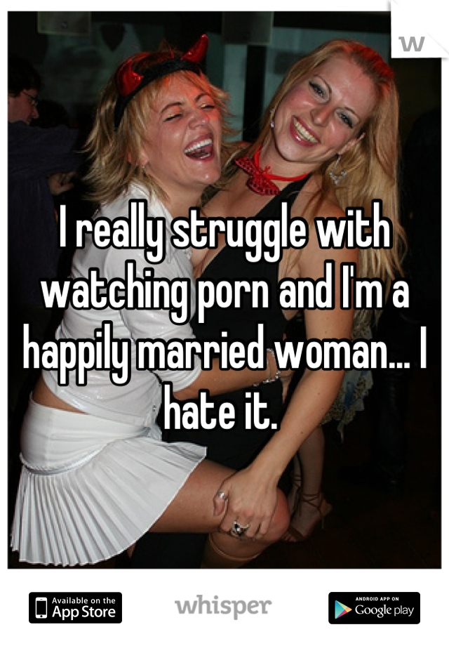 I really struggle with watching porn and I'm a happily married woman... I hate it. 