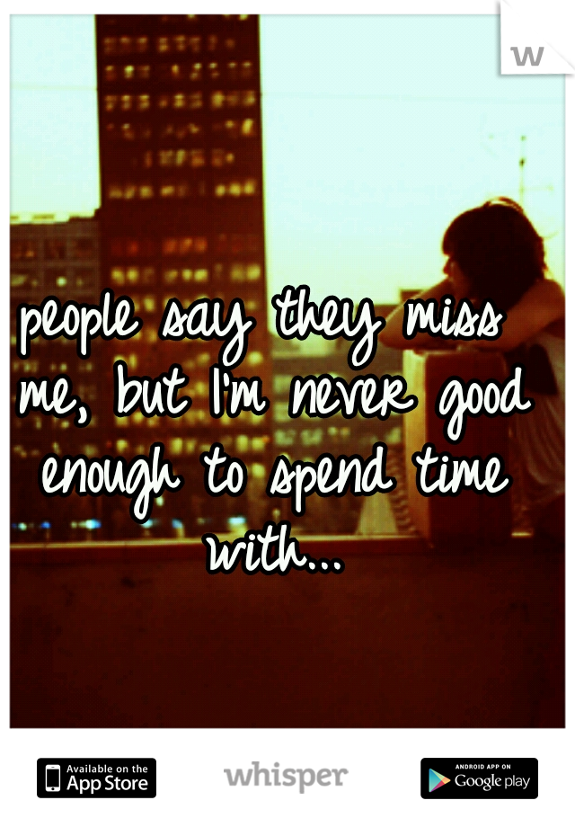 people say they miss me, but I'm never good enough to spend time with...