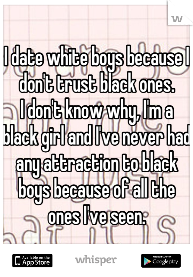 I date white boys because I don't trust black ones. 
I don't know why, I'm a black girl and I've never had any attraction to black boys because of all the ones I've seen.