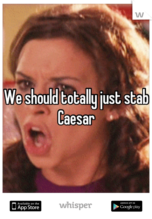 We should totally just stab Caesar