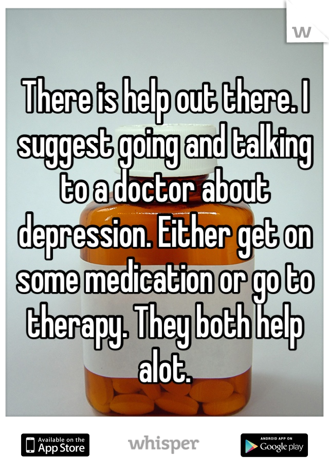 There is help out there. I suggest going and talking to a doctor about depression. Either get on some medication or go to therapy. They both help alot.