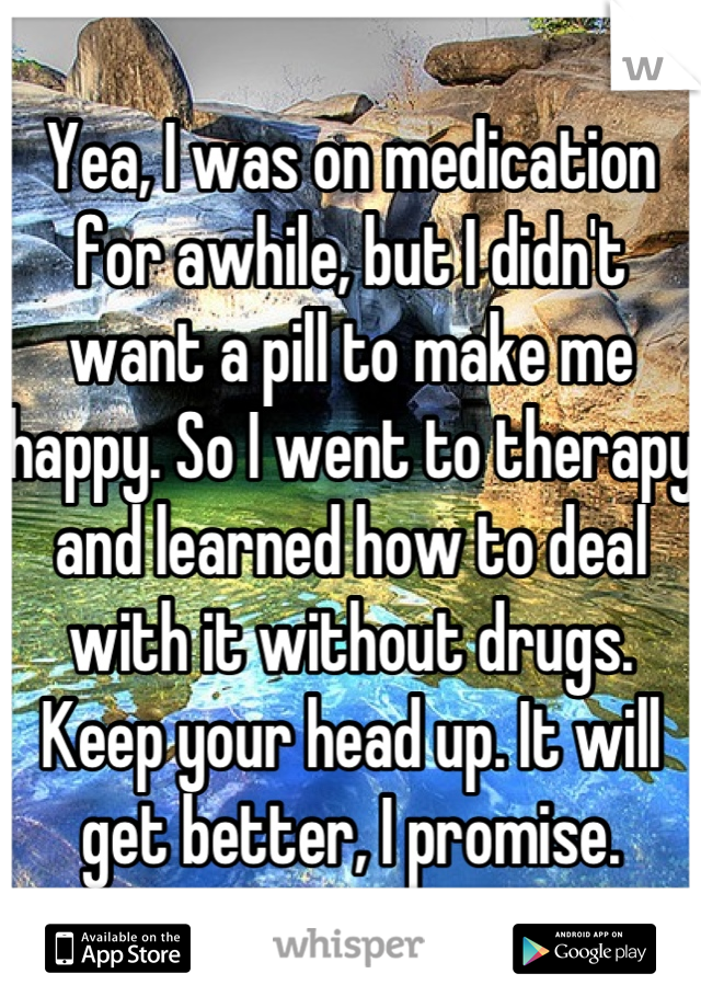 Yea, I was on medication for awhile, but I didn't want a pill to make me happy. So I went to therapy and learned how to deal with it without drugs. Keep your head up. It will get better, I promise.