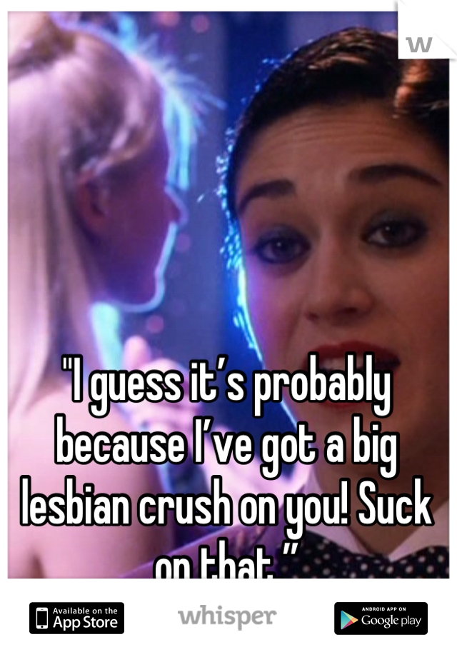 "I guess it’s probably because I’ve got a big lesbian crush on you! Suck on that.”
