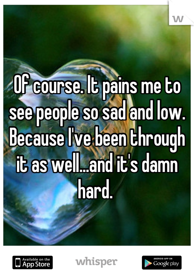 Of course. It pains me to see people so sad and low. Because I've been through it as well...and it's damn hard. 