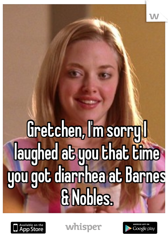Gretchen, I'm sorry I laughed at you that time you got diarrhea at Barnes & Nobles.