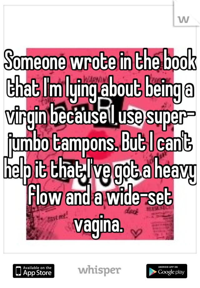 Someone wrote in the book that I'm lying about being a virgin because I use super-jumbo tampons. But I can't help it that I've got a heavy flow and a wide-set vagina. 