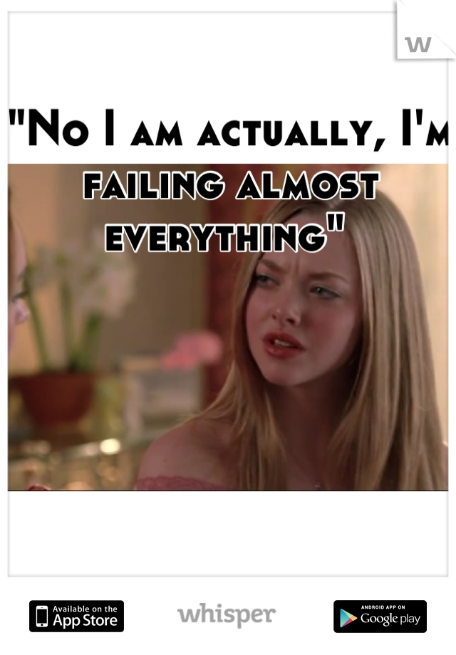 "No I am actually, I'm failing almost everything" 