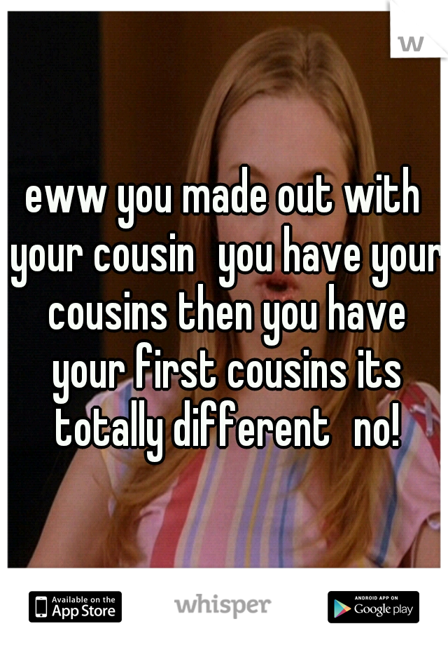 eww you made out with your cousin
you have your cousins then you have your first cousins its totally different
no!