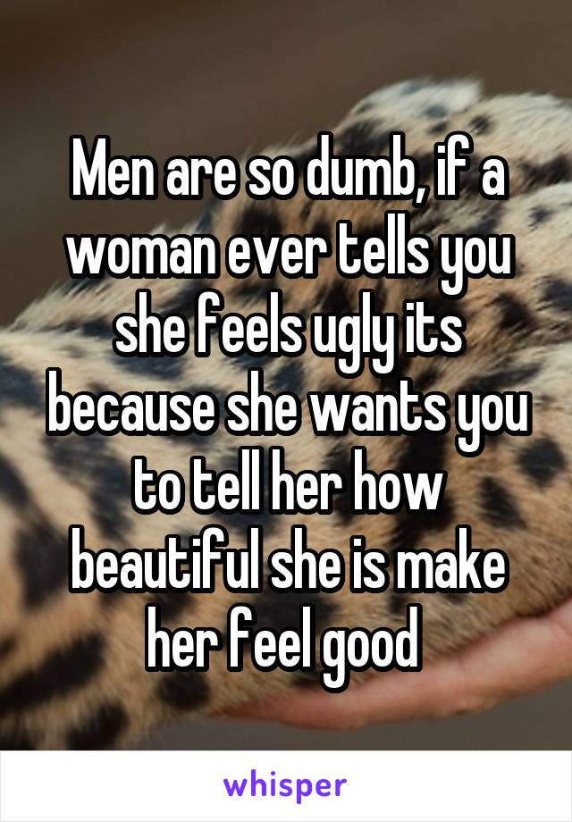 Men are so dumb, if a woman ever tells you she feels ugly its because she wants you to tell her how beautiful she is make her feel good 