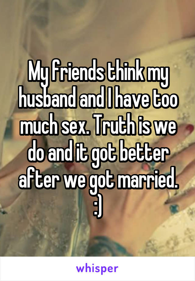 My friends think my husband and I have too much sex. Truth is we do and it got better after we got married. :)