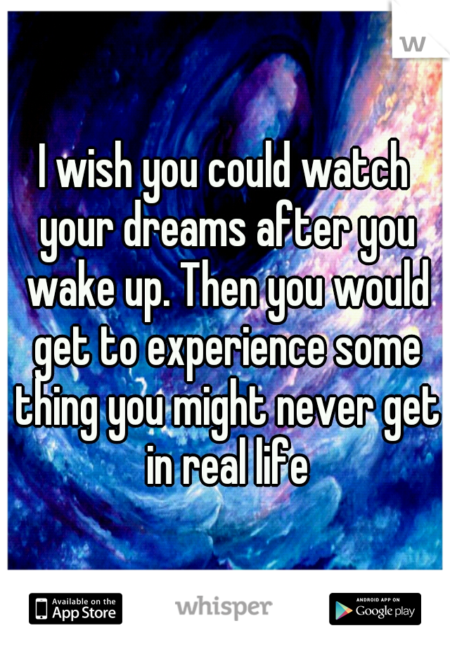 I wish you could watch your dreams after you wake up. Then you would get to experience some thing you might never get in real life