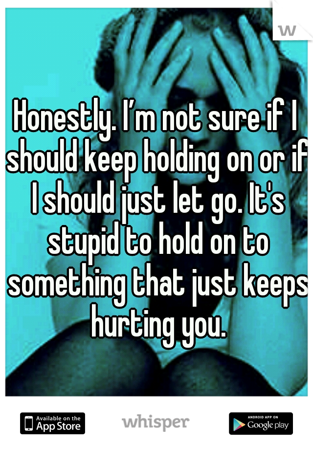 Honestly. I’m not sure if I should keep holding on or if I should just let go. It's stupid to hold on to something that just keeps hurting you.