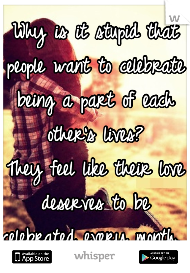 Why is it stupid that people want to celebrate being a part of each other's lives?
They feel like their love deserves to be celebrated every month. 
