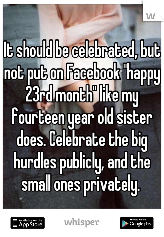 It should be celebrated, but not put on Facebook "happy 23rd month" like my fourteen year old sister does. Celebrate the big hurdles publicly, and the small ones privately. 