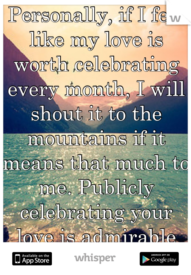 Personally, if I feel like my love is worth celebrating every month, I will shout it to the mountains if it means that much to me. Publicly celebrating your love is admirable and adorable. 