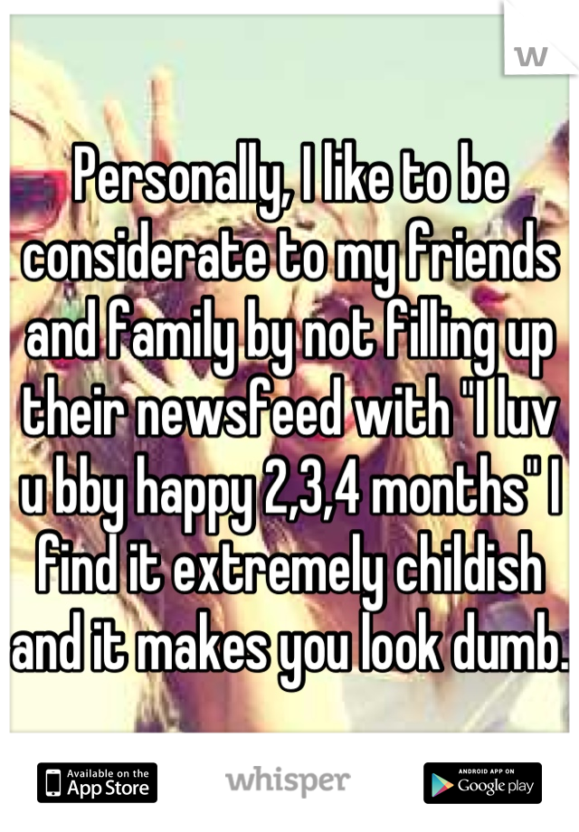 Personally, I like to be considerate to my friends and family by not filling up their newsfeed with "I luv u bby happy 2,3,4 months" I find it extremely childish and it makes you look dumb. 