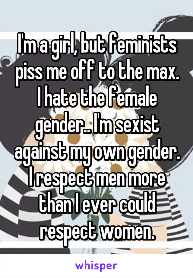 I'm a girl, but feminists piss me off to the max. I hate the female gender.. I'm sexist against my own gender. I respect men more than I ever could respect women.