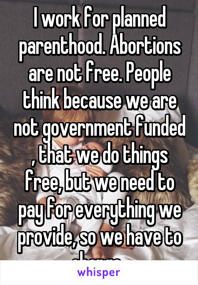 I work for planned parenthood. Abortions are not free. People think because we are not government funded , that we do things free, but we need to pay for everything we provide, so we have to charge. 