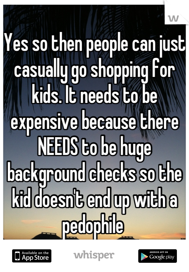 Yes so then people can just casually go shopping for kids. It needs to be expensive because there NEEDS to be huge background checks so the kid doesn't end up with a pedophile 