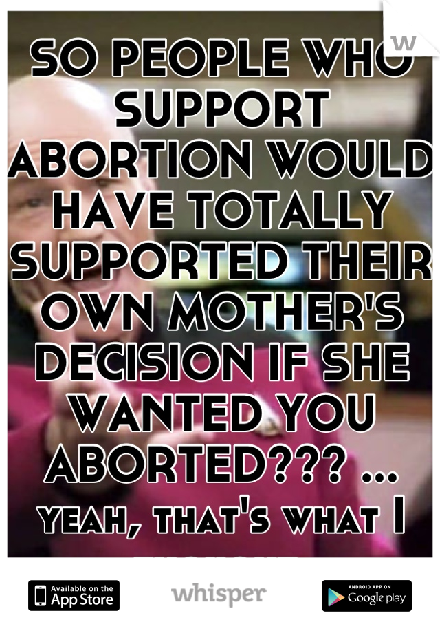 SO PEOPLE WHO SUPPORT ABORTION WOULD HAVE TOTALLY SUPPORTED THEIR OWN MOTHER'S DECISION IF SHE WANTED YOU ABORTED??? ... yeah, that's what I thought.
