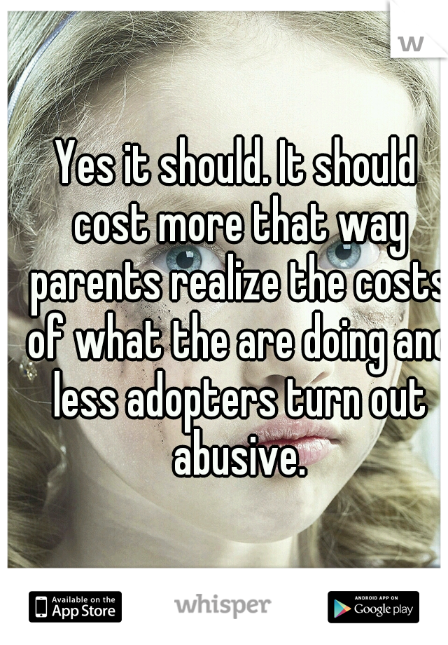 Yes it should. It should cost more that way parents realize the costs of what the are doing and less adopters turn out abusive.