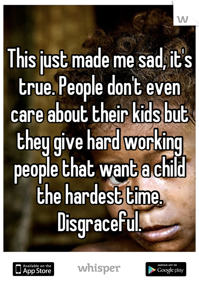 This just made me sad, it's true. People don't even care about their kids but they give hard working people that want a child the hardest time. Disgraceful.