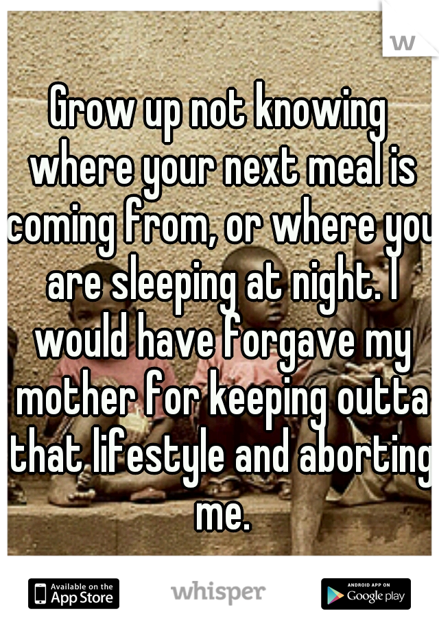 Grow up not knowing where your next meal is coming from, or where you are sleeping at night. I would have forgave my mother for keeping outta that lifestyle and aborting me.