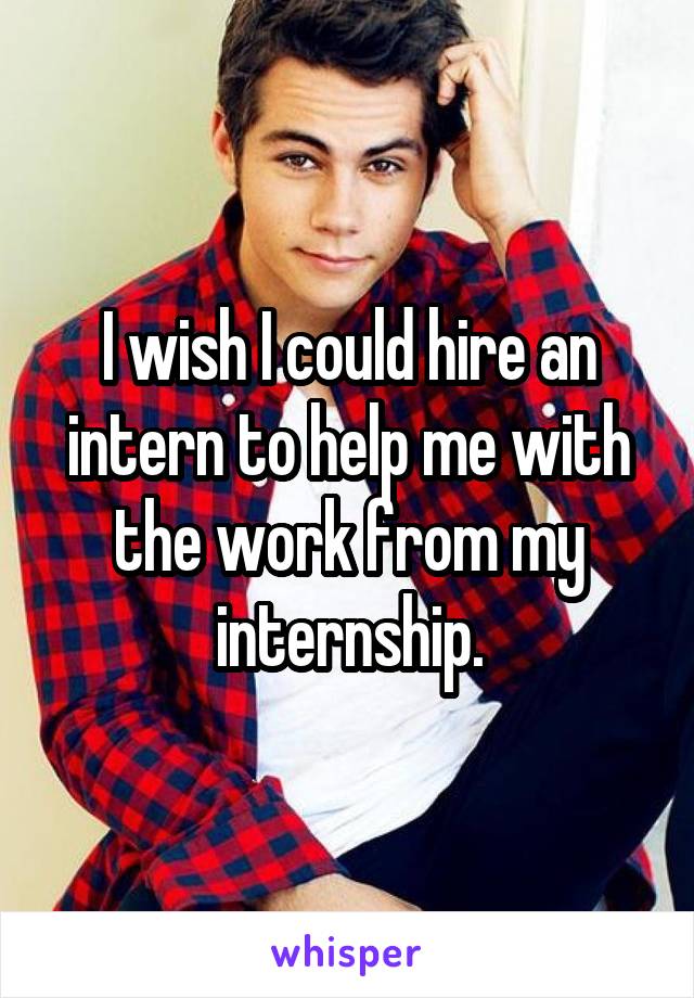 I wish I could hire an intern to help me with the work from my internship.