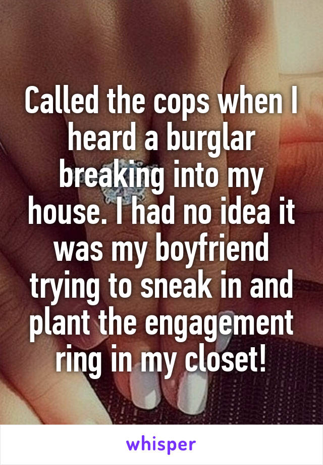 Called the cops when I heard a burglar breaking into my house. I had no idea it was my boyfriend trying to sneak in and plant the engagement ring in my closet!