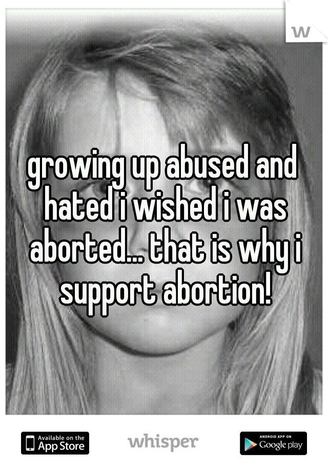 growing up abused and hated i wished i was aborted... that is why i support abortion!