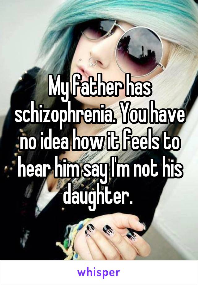 My father has schizophrenia. You have no idea how it feels to hear him say I'm not his daughter. 