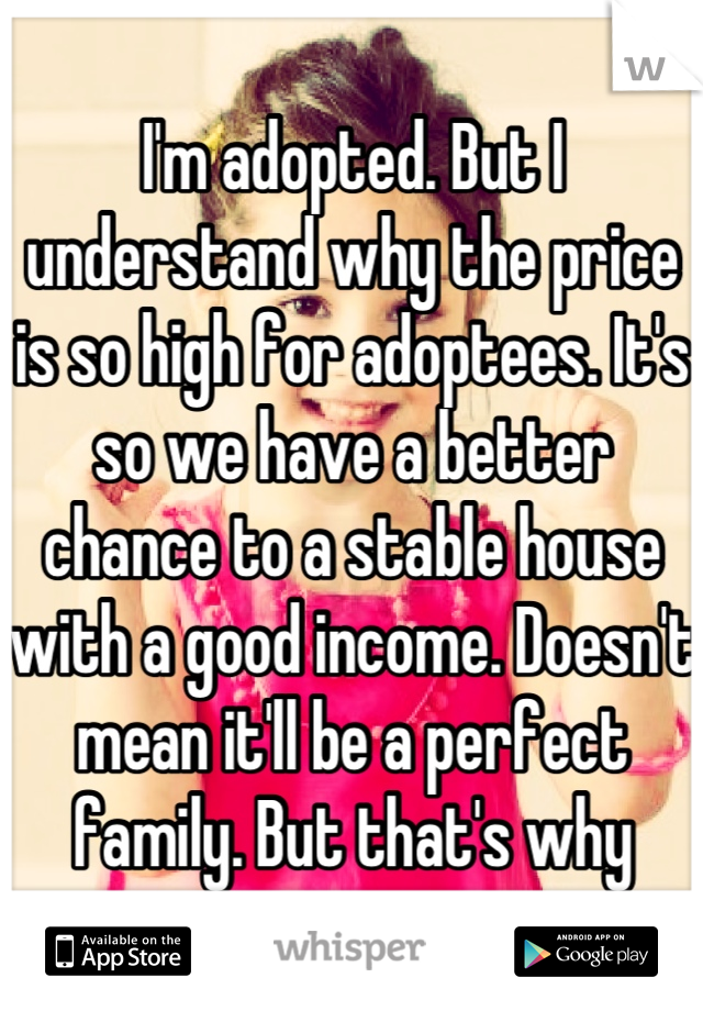 I'm adopted. But I understand why the price is so high for adoptees. It's so we have a better chance to a stable house with a good income. Doesn't mean it'll be a perfect family. But that's why