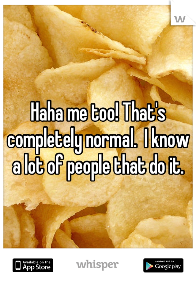 Haha me too! That's completely normal.  I know a lot of people that do it.