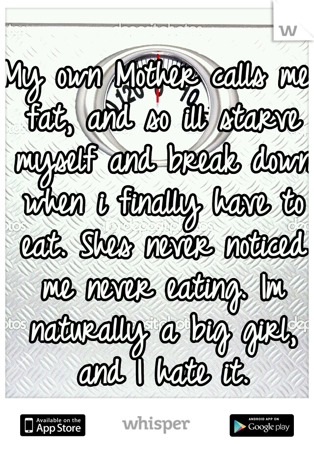 My own Mother calls me fat, and so ill starve myself and break down when i finally have to eat. Shes never noticed me never eating. Im naturally a big girl, and I hate it.