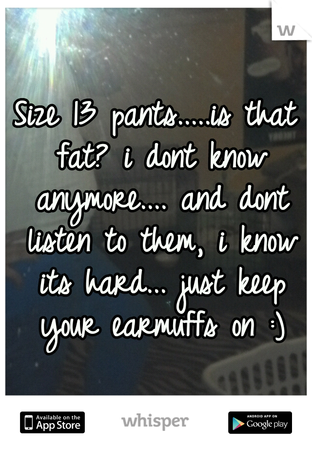 Size 13 pants.....is that fat? i dont know anymore.... and dont listen to them, i know its hard... just keep your earmuffs on :)