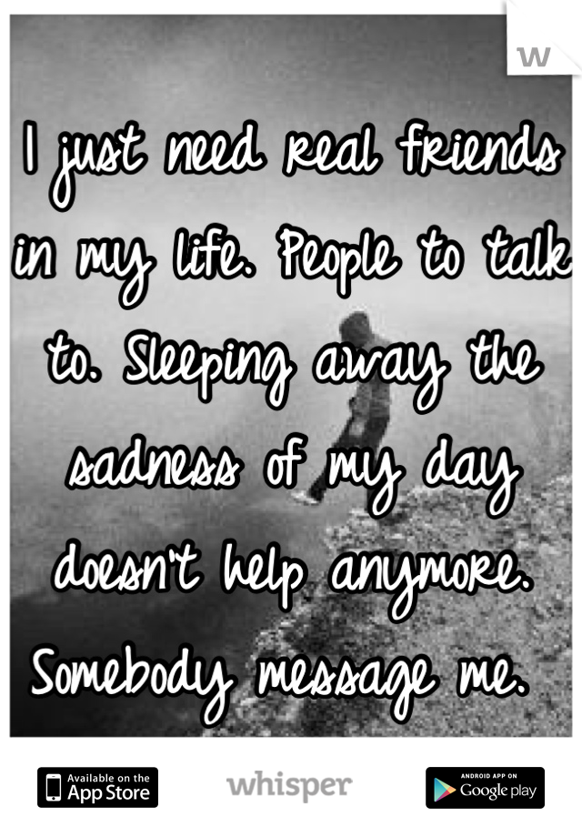 I just need real friends in my life. People to talk to. Sleeping away the sadness of my day doesn't help anymore. Somebody message me. 
