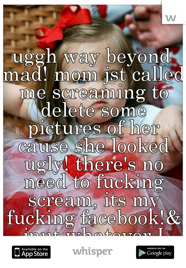 uggh way beyond mad! mom jst called me screaming to delete some pictures of her cause she looked ugly! there's no need to fucking scream, its my fucking facebook!& iput whatever I want!