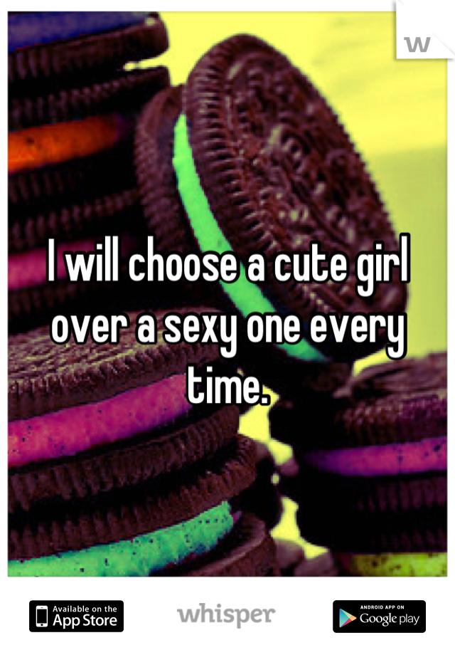 I will choose a cute girl over a sexy one every time.