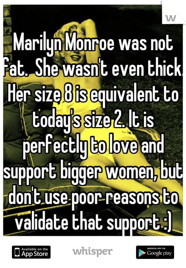 Marilyn Monroe was not fat.  She wasn't even thick. Her size 8 is equivalent to today's size 2. It is perfectly to love and support bigger women, but don't use poor reasons to validate that support :)