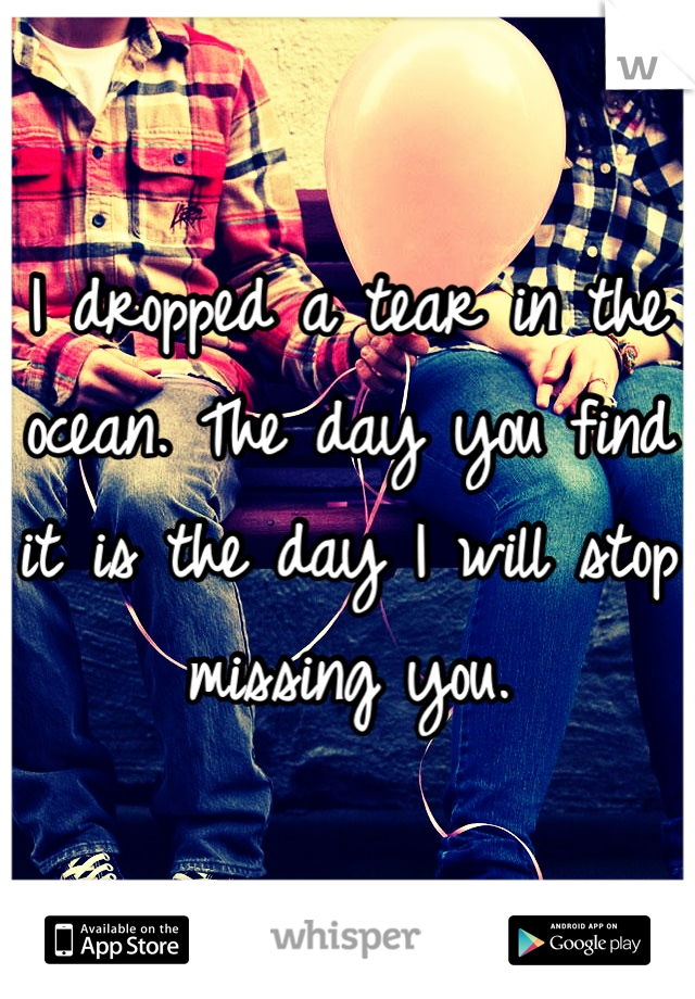 I dropped a tear in the ocean. The day you find it is the day I will stop missing you.