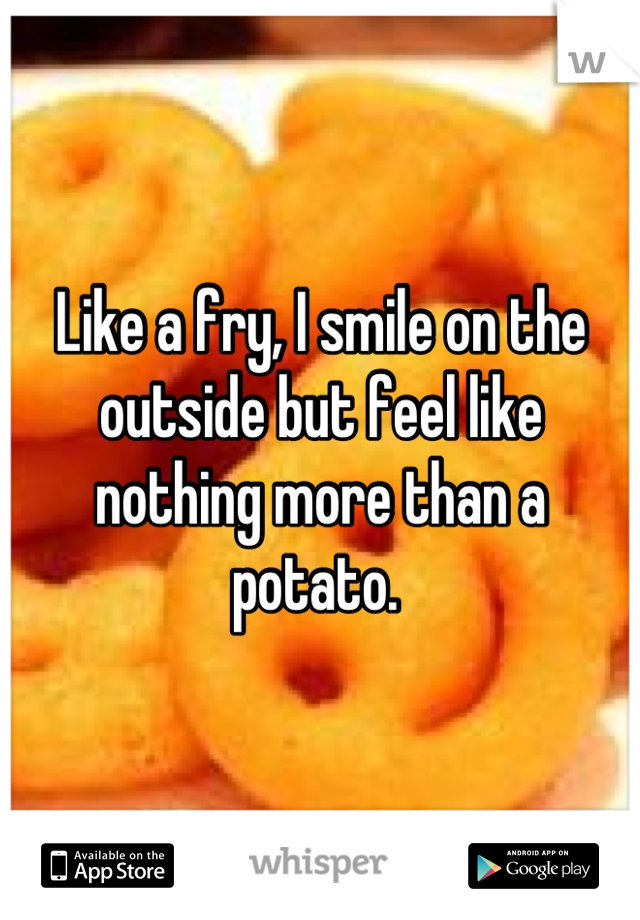 Like a fry, I smile on the outside but feel like nothing more than a potato. 