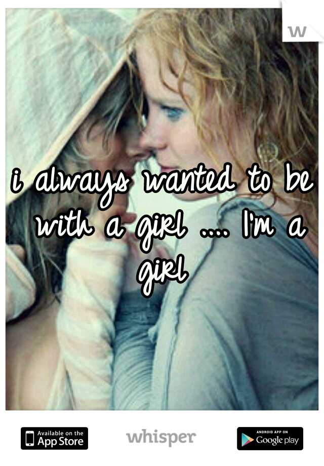 i always wanted to be with a girl .... I'm a girl 