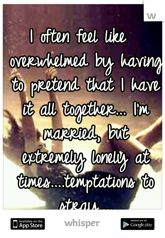 I often feel like  overwhelmed by having to pretend that I have it all together... I'm married, but extremely lonely at times....temptations to stray....