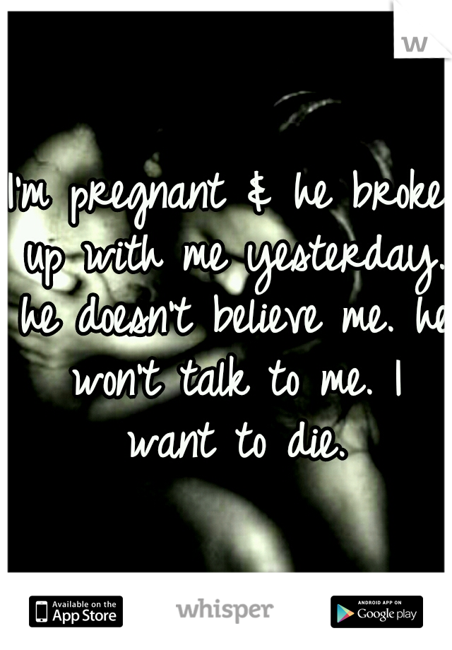 I'm pregnant & he broke up with me yesterday. he doesn't believe me. he won't talk to me. I want to die.